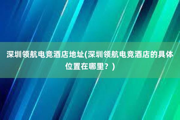 深圳领航电竞酒店地址(深圳领航电竞酒店的具体位置在哪里？)