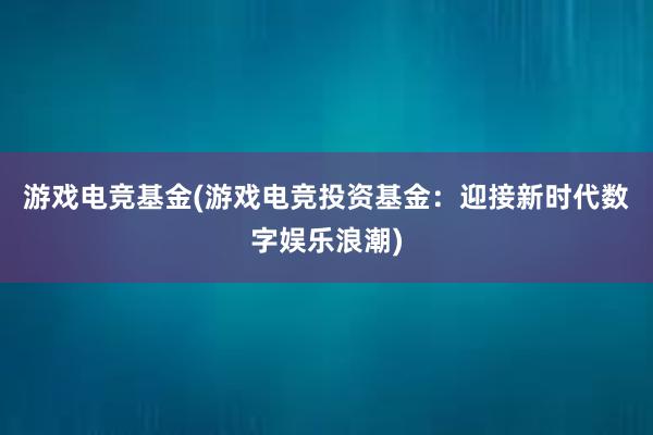 游戏电竞基金(游戏电竞投资基金：迎接新时代数字娱乐浪潮)