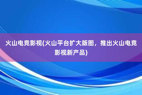 火山电竞影视(火山平台扩大版图，推出火山电竞影视新产品)