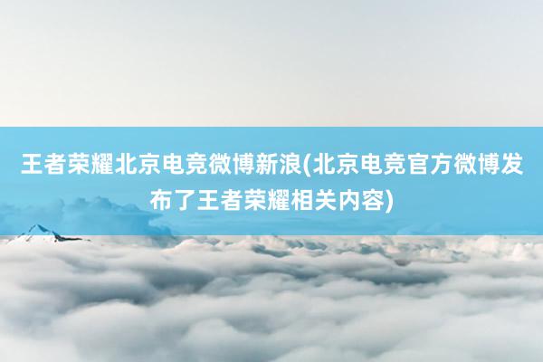 王者荣耀北京电竞微博新浪(北京电竞官方微博发布了王者荣耀相关内容)