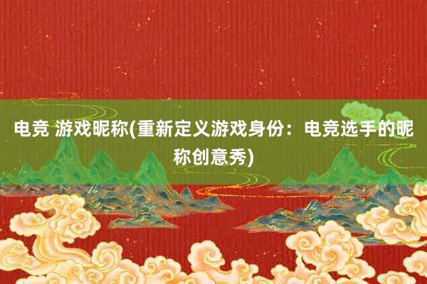 电竞 游戏昵称(重新定义游戏身份：电竞选手的昵称创意秀)