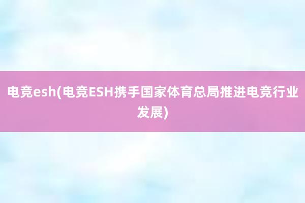 电竞esh(电竞ESH携手国家体育总局推进电竞行业发展)