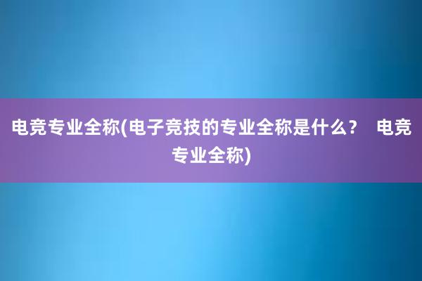 电竞专业全称(电子竞技的专业全称是什么？  电竞专业全称)