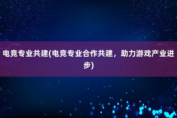 电竞专业共建(电竞专业合作共建，助力游戏产业进步)