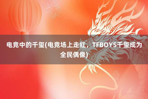 电竞中的千玺(电竞场上走红，TFBOYS千玺成为全民偶像)