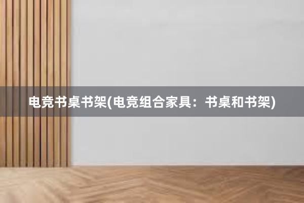 电竞书桌书架(电竞组合家具：书桌和书架)