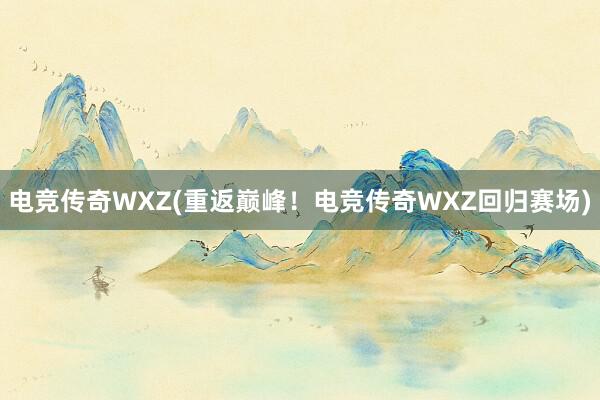 电竞传奇WXZ(重返巅峰！电竞传奇WXZ回归赛场)