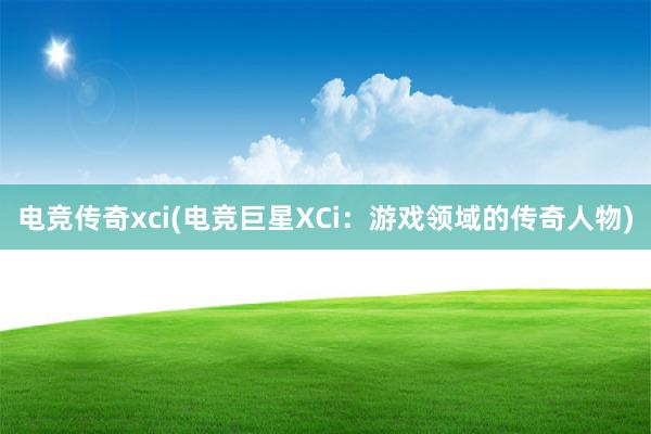 电竞传奇xci(电竞巨星XCi：游戏领域的传奇人物)