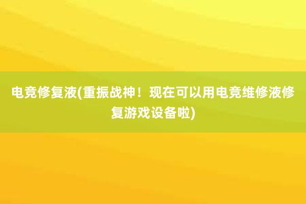 电竞修复液(重振战神！现在可以用电竞维修液修复游戏设备啦)