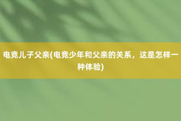 电竞儿子父亲(电竞少年和父亲的关系，这是怎样一种体验)