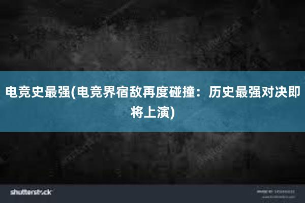 电竞史最强(电竞界宿敌再度碰撞：历史最强对决即将上演)