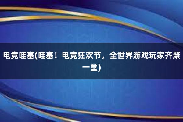 电竞哇塞(哇塞！电竞狂欢节，全世界游戏玩家齐聚一堂)