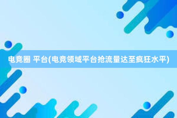 电竞圈 平台(电竞领域平台抢流量达至疯狂水平)