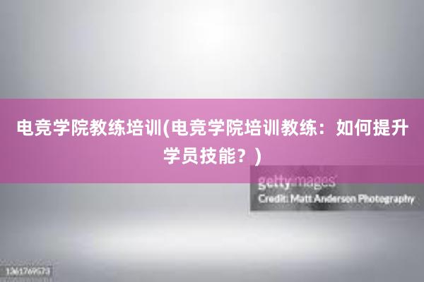 电竞学院教练培训(电竞学院培训教练：如何提升学员技能？)