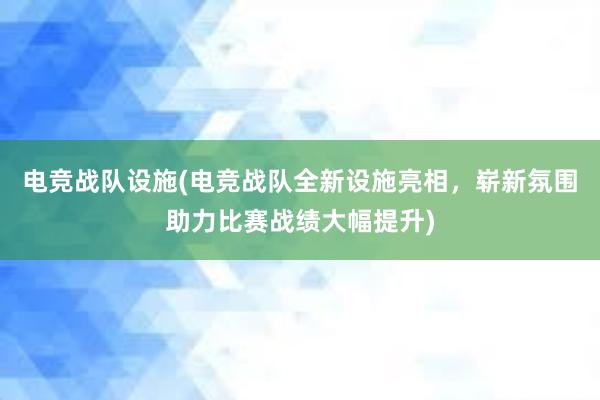 电竞战队设施(电竞战队全新设施亮相，崭新氛围助力比赛战绩大幅提升)