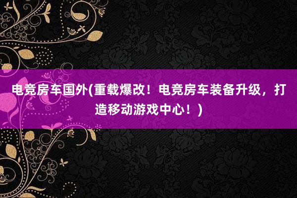 电竞房车国外(重载爆改！电竞房车装备升级，打造移动游戏中心！)