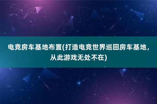 电竞房车基地布置(打造电竞世界巡回房车基地，从此游戏无处不在)