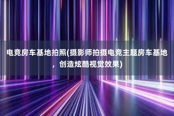 电竞房车基地拍照(摄影师拍摄电竞主题房车基地，创造炫酷视觉效果)