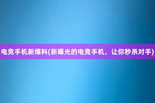 电竞手机新爆料(新曝光的电竞手机，让你秒杀对手)