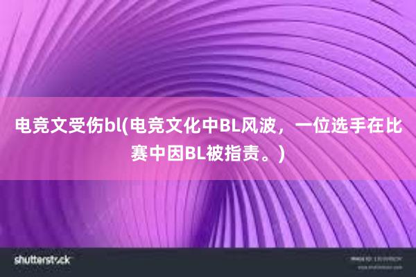 电竞文受伤bl(电竞文化中BL风波，一位选手在比赛中因BL被指责。)