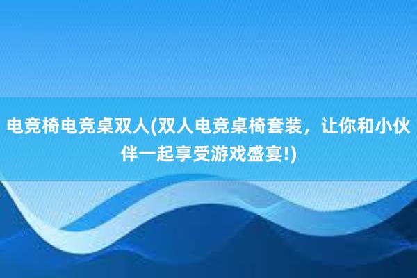 电竞椅电竞桌双人(双人电竞桌椅套装，让你和小伙伴一起享受游戏盛宴!)