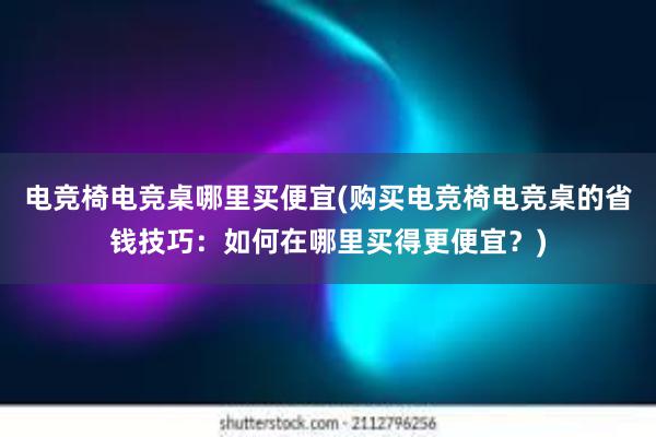 电竞椅电竞桌哪里买便宜(购买电竞椅电竞桌的省钱技巧：如何在哪里买得更便宜？)