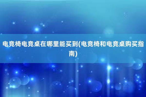 电竞椅电竞桌在哪里能买到(电竞椅和电竞桌购买指南)