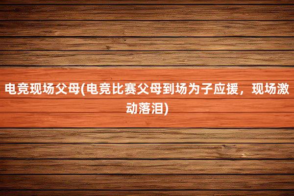 电竞现场父母(电竞比赛父母到场为子应援，现场激动落泪)