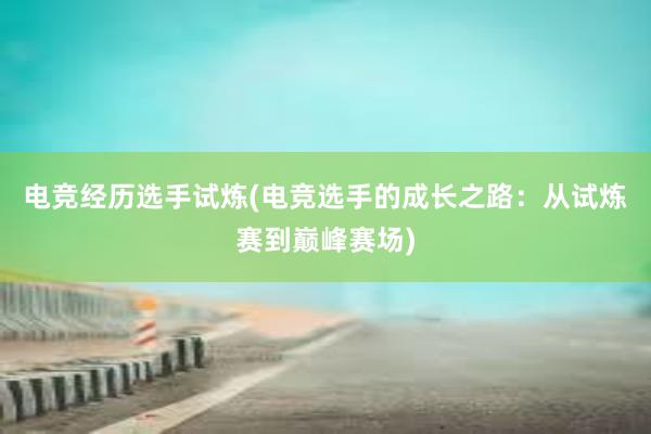 电竞经历选手试炼(电竞选手的成长之路：从试炼赛到巅峰赛场)