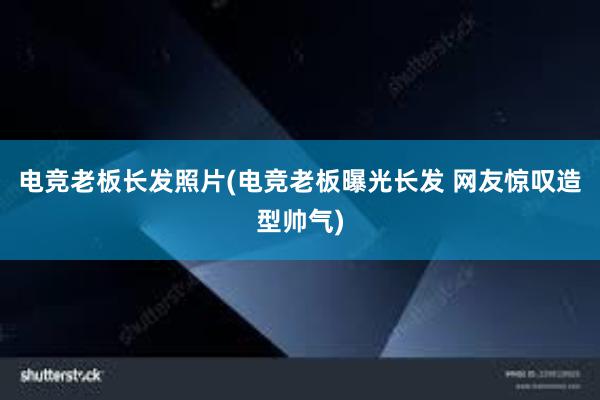 电竞老板长发照片(电竞老板曝光长发 网友惊叹造型帅气)