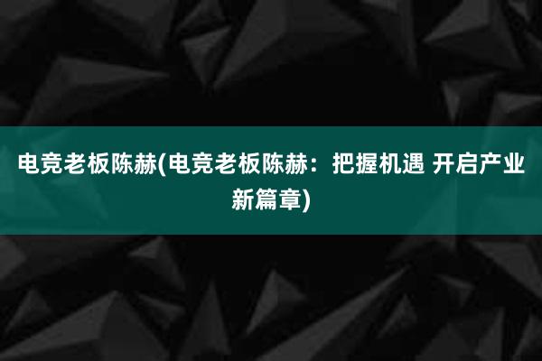 电竞老板陈赫(电竞老板陈赫：把握机遇 开启产业新篇章)