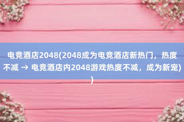 电竞酒店2048(2048成为电竞酒店新热门，热度不减 → 电竞酒店内2048游戏热度不减，成为新宠)