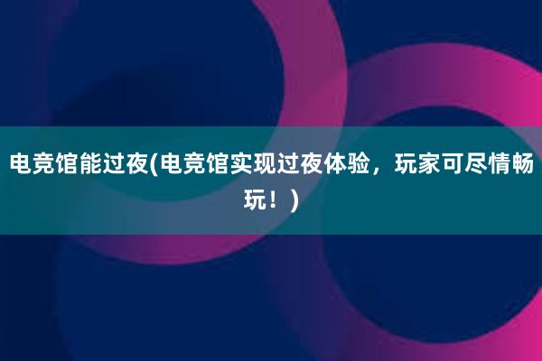 电竞馆能过夜(电竞馆实现过夜体验，玩家可尽情畅玩！)