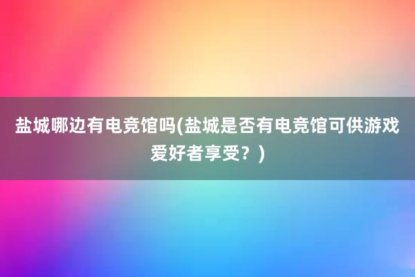 盐城哪边有电竞馆吗(盐城是否有电竞馆可供游戏爱好者享受？)