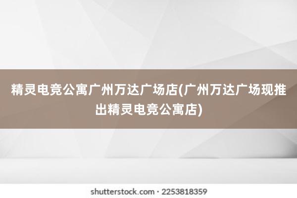 精灵电竞公寓广州万达广场店(广州万达广场现推出精灵电竞公寓店)