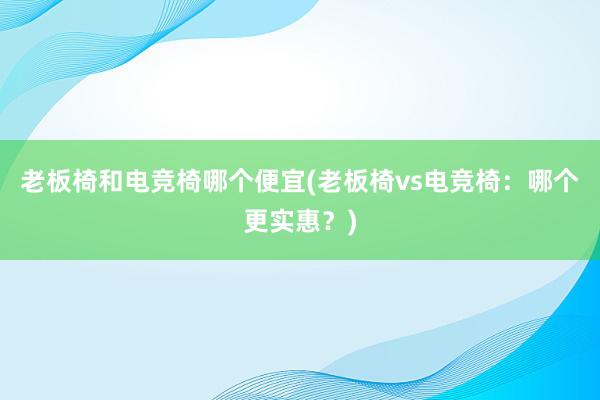 老板椅和电竞椅哪个便宜(老板椅vs电竞椅：哪个更实惠？)