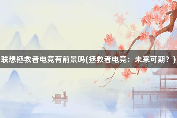 联想拯救者电竞有前景吗(拯救者电竞：未来可期？)