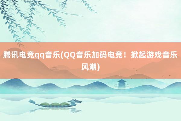 腾讯电竞qq音乐(QQ音乐加码电竞！掀起游戏音乐风潮)