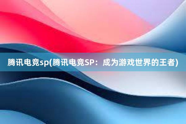 腾讯电竞sp(腾讯电竞SP：成为游戏世界的王者)