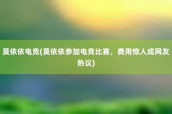 莫依依电竞(莫依依参加电竞比赛，费用惊人成网友热议)