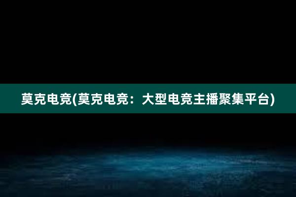 莫克电竞(莫克电竞：大型电竞主播聚集平台)