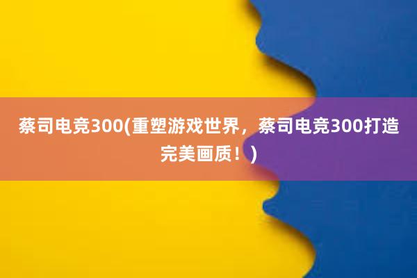 蔡司电竞300(重塑游戏世界，蔡司电竞300打造完美画质！)