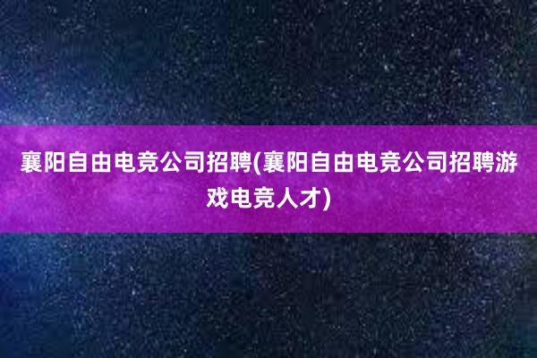 襄阳自由电竞公司招聘(襄阳自由电竞公司招聘游戏电竞人才)