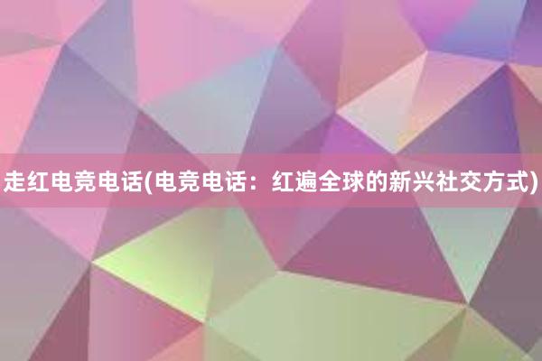 走红电竞电话(电竞电话：红遍全球的新兴社交方式)