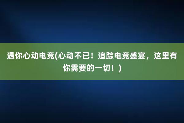 遇你心动电竞(心动不已！追踪电竞盛宴，这里有你需要的一切！)