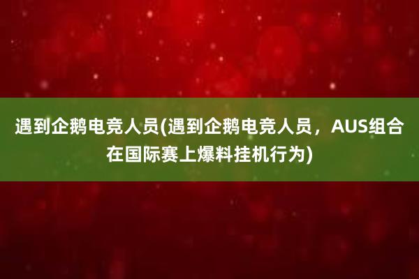 遇到企鹅电竞人员(遇到企鹅电竞人员，AUS组合在国际赛上爆料挂机行为)