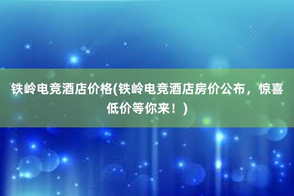 铁岭电竞酒店价格(铁岭电竞酒店房价公布，惊喜低价等你来！)