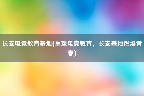 长安电竞教育基地(重塑电竞教育，长安基地燃爆青春)