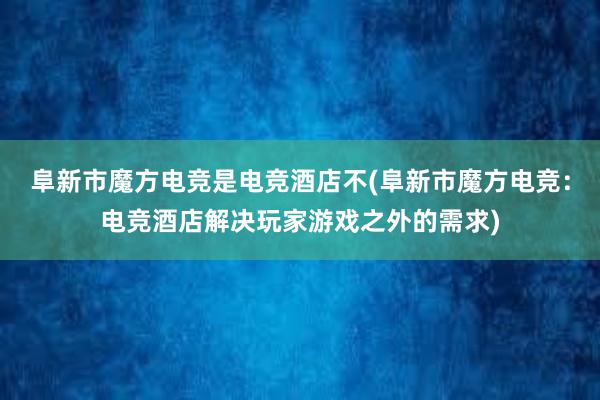 阜新市魔方电竞是电竞酒店不(阜新市魔方电竞：电竞酒店解决玩家游戏之外的需求)