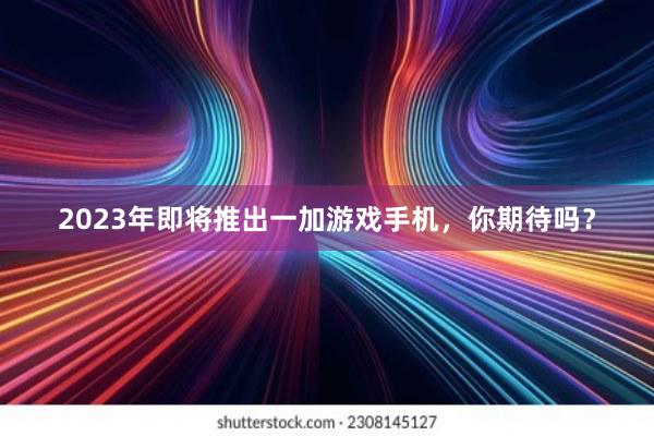 2023年即将推出一加游戏手机，你期待吗？